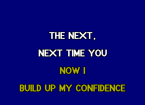 THE NEXT,

NEXT TIME YOU
NOW I
BUILD UP MY CONFIDENCE