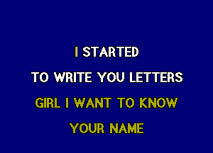 I STARTED

TO WRITE YOU LETTERS
GIRL I WANT TO KNOW
YOUR NAME