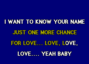 I WANT TO KNOW YOUR NAME

JUST ONE MORE CHANCE
FOR LOVE... LOVE, LOVE.
LOVE.... YEAH BABY