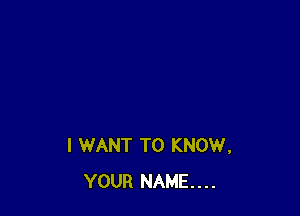 I WANT TO KNOW,
YOUR NAME...