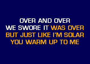 OVER AND OVER
WE SWORE IT WAS OVER
BUT JUST LIKE I'M SOLAR
YOU WARM UP TO ME