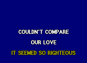 COULDN'T COMPARE
OUR LOVE
IT SEEMED SO RIGHTEOUS