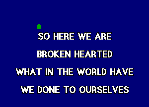 SO HERE WE ARE
BROKEN HEARTED
WHAT IN THE WORLD HAVE
WE DONE T0 OURSELVES