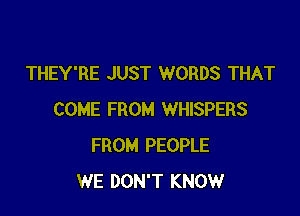 THEY'RE JUST WORDS THAT

COME FROM WHISPERS
FROM PEOPLE
WE DON'T KNOW