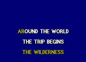AROUND THE WORLD
THE TRIP BEGINS
THE WILDERNESS