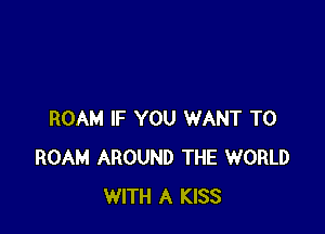 ROAM IF YOU WANT TO
ROAM AROUND THE WORLD
WITH A KISS