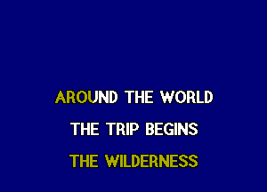 AROUND THE WORLD
THE TRIP BEGINS
THE WILDERNESS