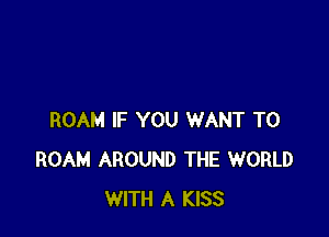 ROAM IF YOU WANT TO
ROAM AROUND THE WORLD
WITH A KISS
