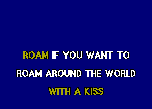 ROAM IF YOU WANT TO
ROAM AROUND THE WORLD
WITH A KISS