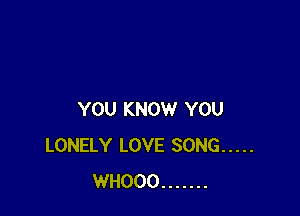 YOU KNOW YOU
LONELY LOVE SONG .....
WHOOO .......