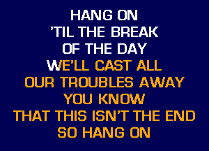 HANG ON

'TIL THE BREAK
OF THE DAY

WE'LL CAST ALL

OUR TROUBLES AWAY
YOU KNOW
THAT THIS ISN'T THE END

50 HANG ON