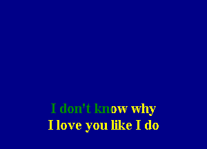 I don't know Why
I love you like I do