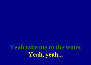 Yeah take me to the water
Yeah, yeah...