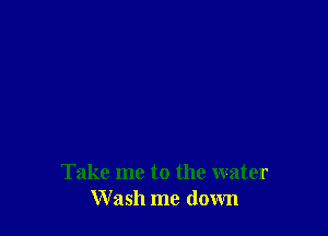 Take me to the water
Wash me down