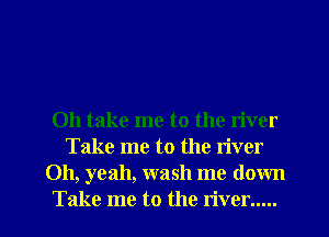 Oh take me to the river
Take me to the river
Oh, yeah, wash me down

Take me to the river..... I