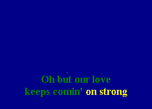 Oh but our love
keeps comin' on strong