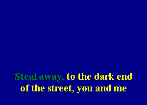 Steal away, to the dark end
of the street, you and me