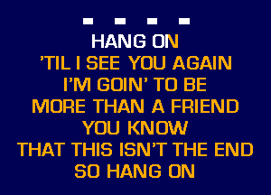 HANG ON
'TIL I SEE YOU AGAIN
I'M GOIN' TO BE
MORE THAN A FRIEND
YOU KNOW
THAT THIS ISN'T THE END
50 HANG ON