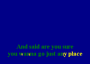 And said are you sure
you wanna go just any place