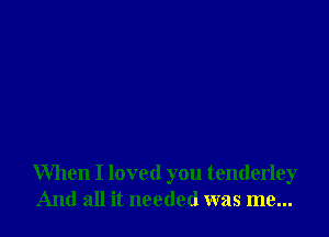 When I loved you tenderley
And all it needed was me...