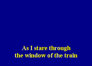 As I stare through
the window of the train