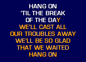 HANG 0N
'TIL THE BREAK
OF THE DAY
WE'LL CAST ALL
OUR TROUBLES AWAY
WE'LL BE SO GLAD
THAT WE WAITED
HANG ON