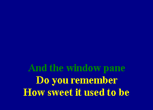 And the window pane
Do you remember
How sweet it used to be