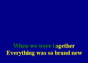 When we were together
Everything was so brand new