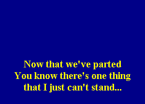 N 0W that we've parted
You knowr there's one thing
that I just can't stand...