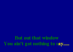 But out that window
You ain't got nothing to say .....