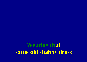 Wearing that
same old shabby dress