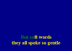 But soft words
they all spoke so gentle