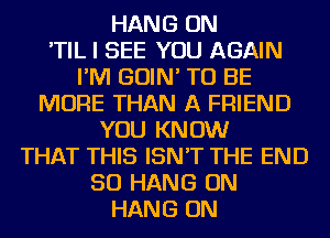 HANG ON
'TIL I SEE YOU AGAIN
I'M GOIN' TO BE
MORE THAN A FRIEND
YOU KNOW
THAT THIS ISN'T THE END
50 HANG ON
HANG ON