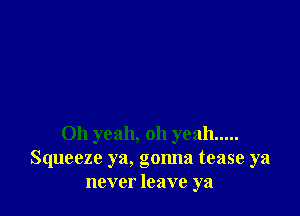 Oh yeah, oh yeah .....
Squeeze ya, gonna tease ya
never leave ya