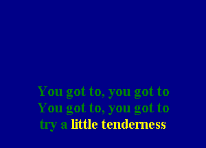 You got to, you got to
You got to, you got to
try a little tenderness