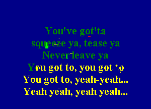 Ynu ve got'ta
sqqpeZe ya, tease ya
N ever1eave ya
Yam got to, you got f9
You got to, yeah-yeah...

Yeah yeah, yeah yeah... I