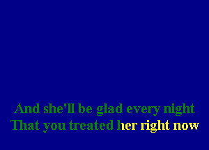 And she'll be glad every night
That you treated her right nonr