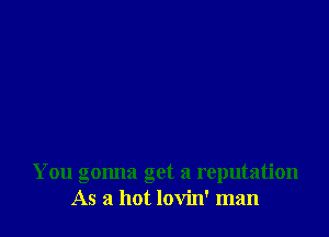 You gonna get a reputation
As a hot lovin' man
