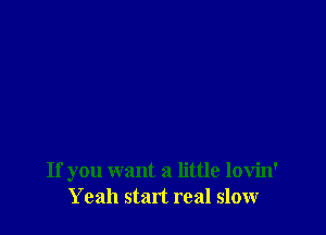 If you want a little lovin'
Yeah start real slow