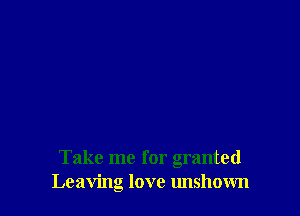 Take me for granted
Leaving love unshown