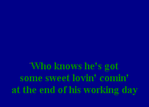 'Who knows he's got
some sweet lovin' comin'

at the end of his working day