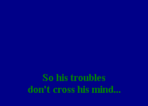 So his troubles
don't cross his mind...