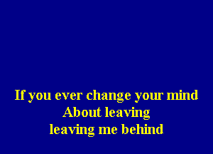 If you ever change your mind
About leaving
leaving me behind