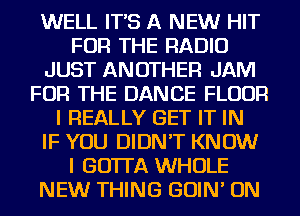WELL IT'S A NEW HIT
FOR THE RADIO
JUST ANOTHER JAM
FOR THE DANCE FLOUR
I REALLY GET IT IN
IF YOU DIDN'T KNOW
I GOTTA WHOLE
NEW THING GOIN' ON