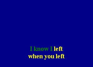 I know I left
when you left