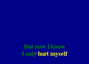But now I know
I only hurt myself