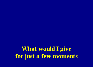 What would I give
for just a few moments
