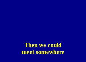 Then we could
meet somewhere