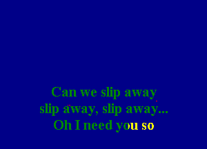 Can we slip away-
slip away, slip away...
011 I need you so