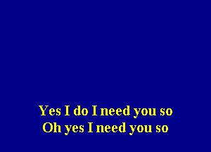 Yes I do I need you so
Oh yes I need you so